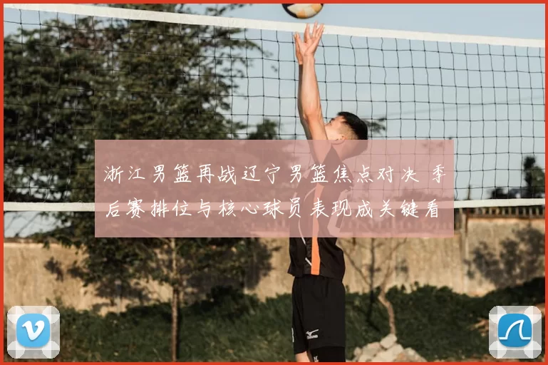 浙江男篮再战辽宁男篮焦点对决 季后赛排位与核心球员表现成关键看点