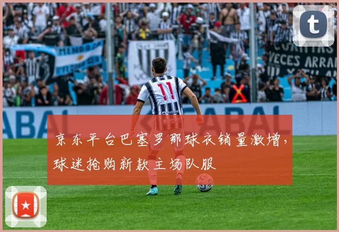 京东平台巴塞罗那球衣销量激增，球迷抢购新款主场队服