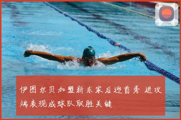 伊图尔贝加盟新东家后迎首秀 进攻端表现成球队取胜关键