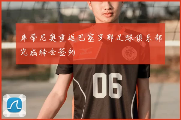 库蒂尼奥重返巴塞罗那足球俱乐部完成转会签约