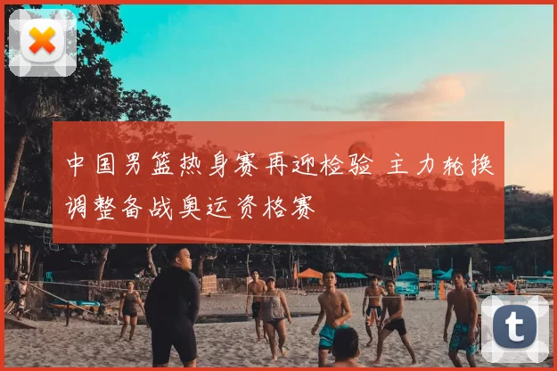 中国男篮热身赛再迎检验 主力轮换调整备战奥运资格赛