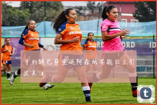 亨利随巴萨重返阿森纳客战旧主引发关注