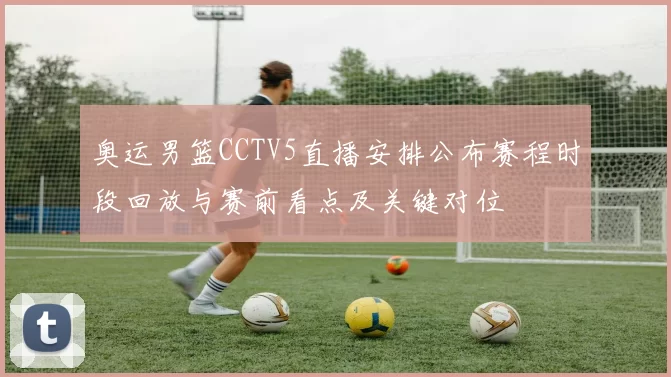 奥运男篮CCTV5直播安排公布赛程时段回放与赛前看点及关键对位