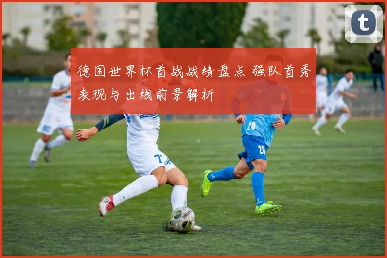 德国世界杯首战战绩盘点 强队首秀表现与出线前景解析