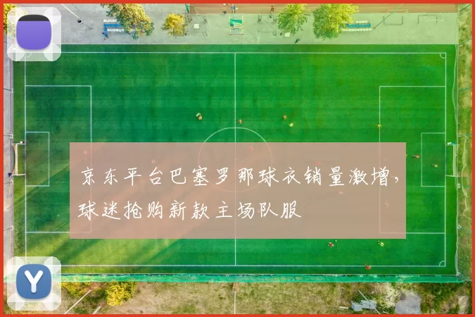 京东平台巴塞罗那球衣销量激增，球迷抢购新款主场队服