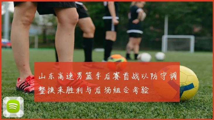山东高速男篮季后赛首战以防守调整换来胜利与后场组合考验