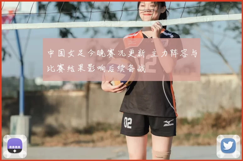 中国女足今晚赛况更新 主力阵容与比赛结果影响后续备战