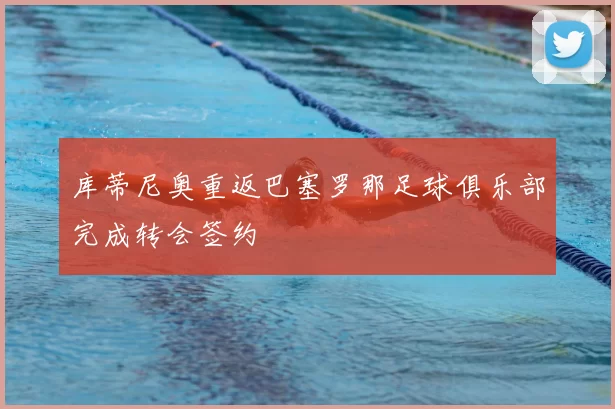 库蒂尼奥重返巴塞罗那足球俱乐部完成转会签约