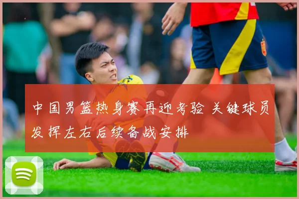 中国男篮热身赛再迎考验 关键球员发挥左右后续备战安排