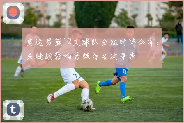 奥运男篮12支球队分组对阵公布，关键战影响晋级与名次争夺