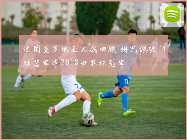 法国克罗地亚大战回顾 姆巴佩破门助蓝军夺2018世界杯冠军