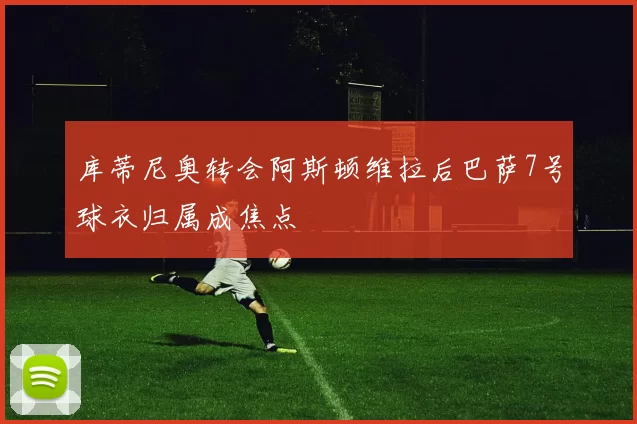 库蒂尼奥转会阿斯顿维拉后巴萨7号球衣归属成焦点