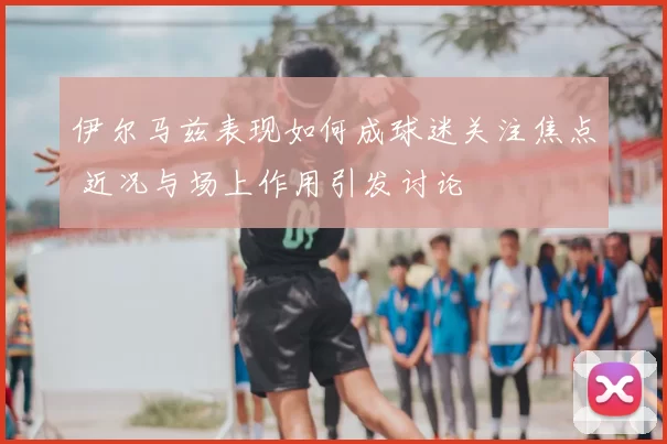 伊尔马兹表现如何成球迷关注焦点 近况与场上作用引发讨论