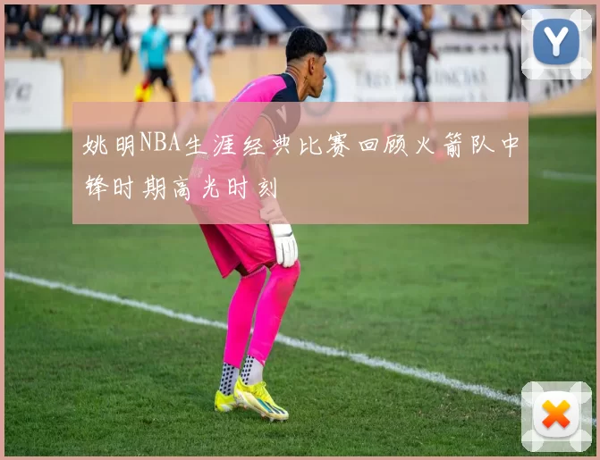 姚明NBA生涯经典比赛回顾火箭队中锋时期高光时刻