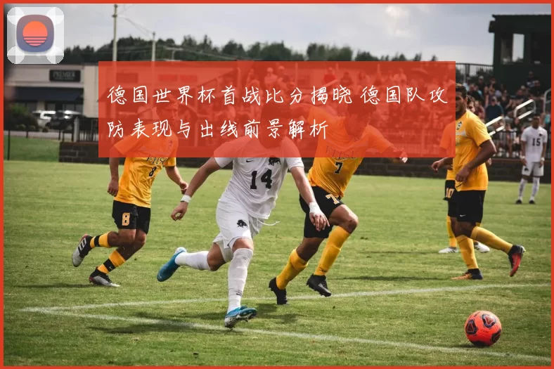 德国世界杯首战比分揭晓 德国队攻防表现与出线前景解析
