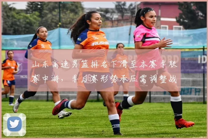 山东高速男篮排名下滑至本赛季联赛中游，季后赛形势承压需调整战术