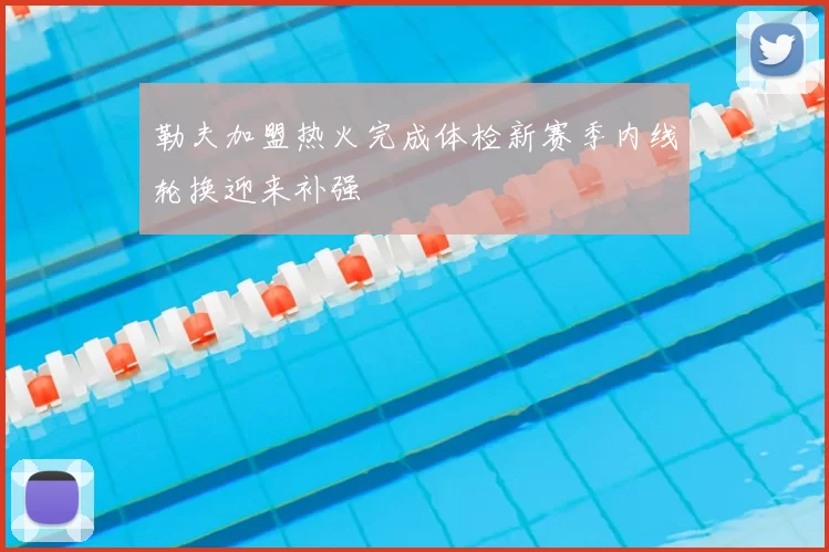 勒夫加盟热火完成体检新赛季内线轮换迎来补强