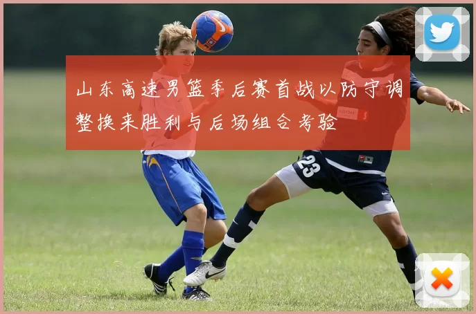 山东高速男篮季后赛首战以防守调整换来胜利与后场组合考验