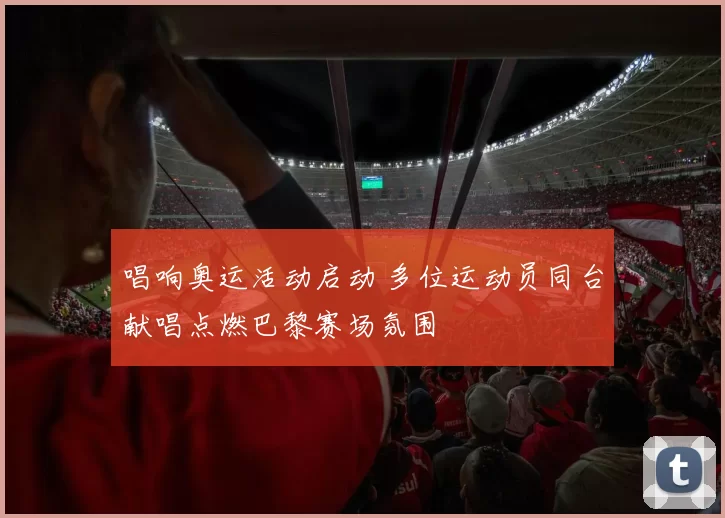 唱响奥运活动启动 多位运动员同台献唱点燃巴黎赛场氛围