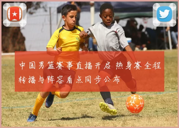 中国男篮赛事直播开启 热身赛全程转播与阵容看点同步公布