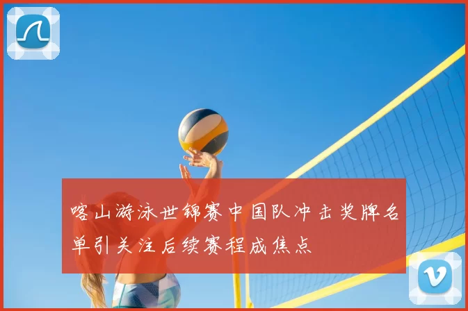 喀山游泳世锦赛中国队冲击奖牌名单引关注后续赛程成焦点