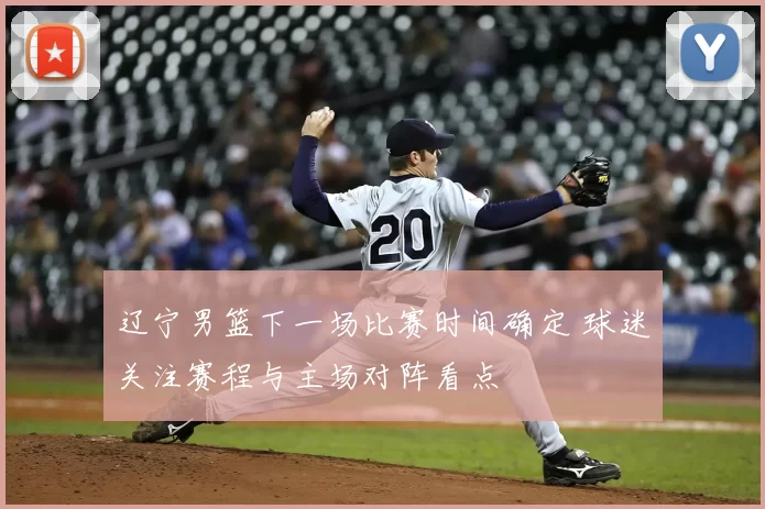 辽宁男篮下一场比赛时间确定 球迷关注赛程与主场对阵看点