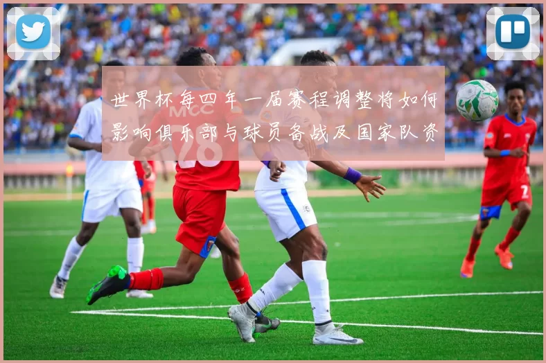 世界杯每四年一届赛程调整将如何影响俱乐部与球员备战及国家队资格赛安排