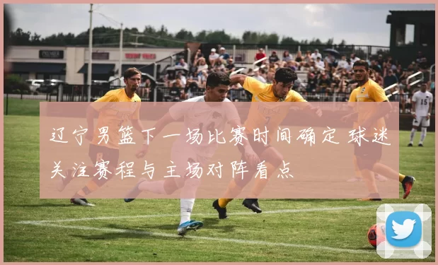 辽宁男篮下一场比赛时间确定 球迷关注赛程与主场对阵看点