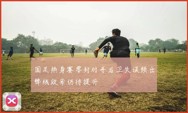 国足热身赛零封对手后卫失误频出锋线效率仍待提升