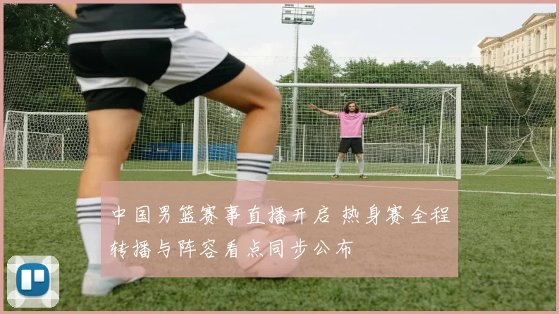 中国男篮赛事直播开启 热身赛全程转播与阵容看点同步公布