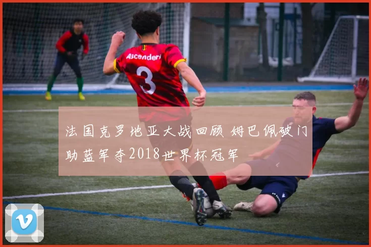 法国克罗地亚大战回顾 姆巴佩破门助蓝军夺2018世界杯冠军