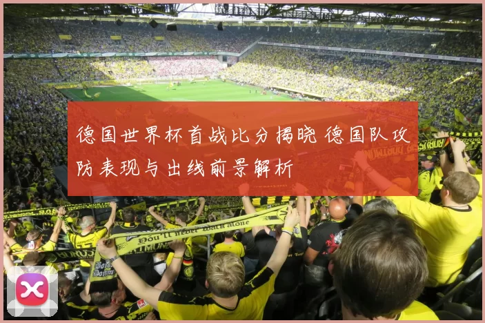 德国世界杯首战比分揭晓 德国队攻防表现与出线前景解析