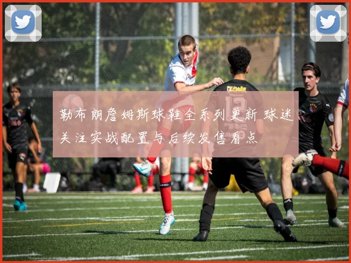 勒布朗詹姆斯球鞋全系列更新 球迷关注实战配置与后续发售看点