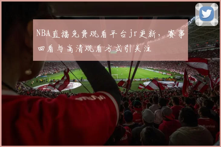 NBA直播免费观看平台jr更新，赛事回看与高清观看方式引关注