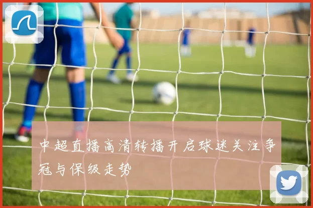 中超直播高清转播开启球迷关注争冠与保级走势