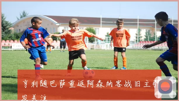 亨利随巴萨重返阿森纳客战旧主引发关注