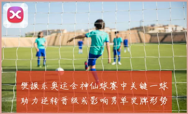 樊振东奥运会神仙球赛中关键一球助力逆转晋级或影响男单奖牌形势