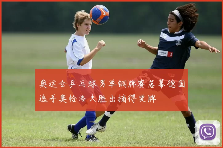 奥运会乒乓球男单铜牌赛落幕德国选手奥恰洛夫胜出摘得奖牌