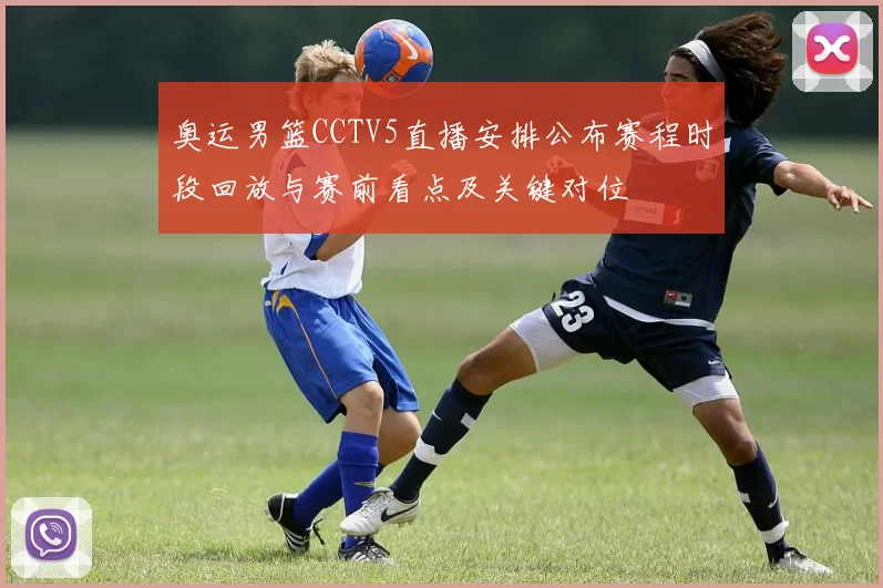 奥运男篮CCTV5直播安排公布赛程时段回放与赛前看点及关键对位