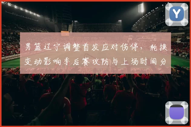男篮辽宁调整首发应对伤停，轮换变动影响季后赛攻防与上场时间分配