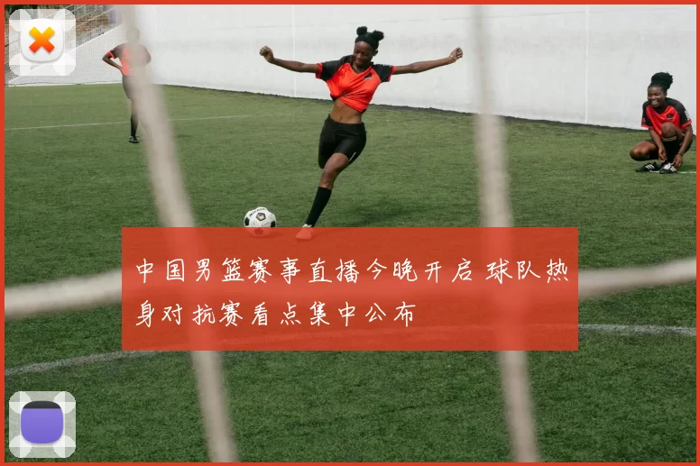 中国男篮赛事直播今晚开启 球队热身对抗赛看点集中公布