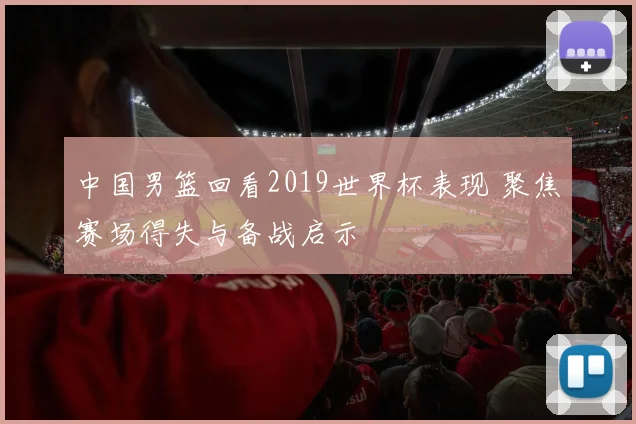 中国男篮回看2019世界杯表现 聚焦赛场得失与备战启示
