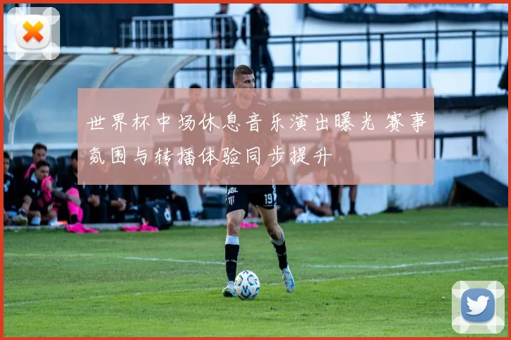 世界杯中场休息音乐演出曝光 赛事氛围与转播体验同步提升