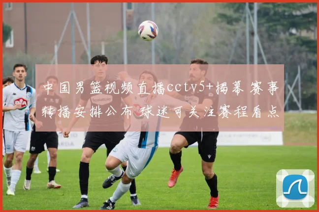 中国男篮视频直播cctv5+揭幕 赛事转播安排公布 球迷可关注赛程看点