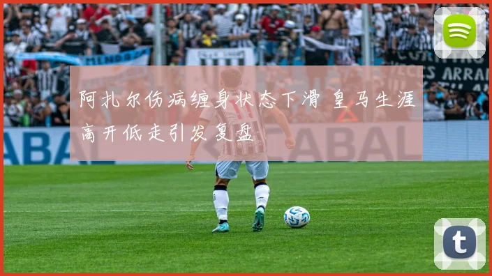 阿扎尔伤病缠身状态下滑 皇马生涯高开低走引发复盘