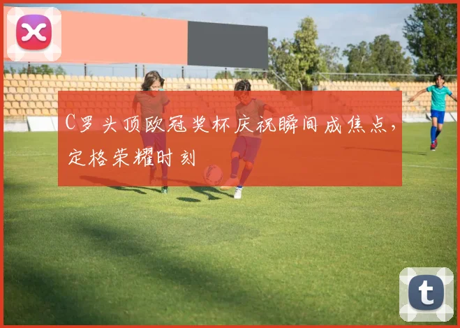 C罗头顶欧冠奖杯庆祝瞬间成焦点,定格荣耀时刻