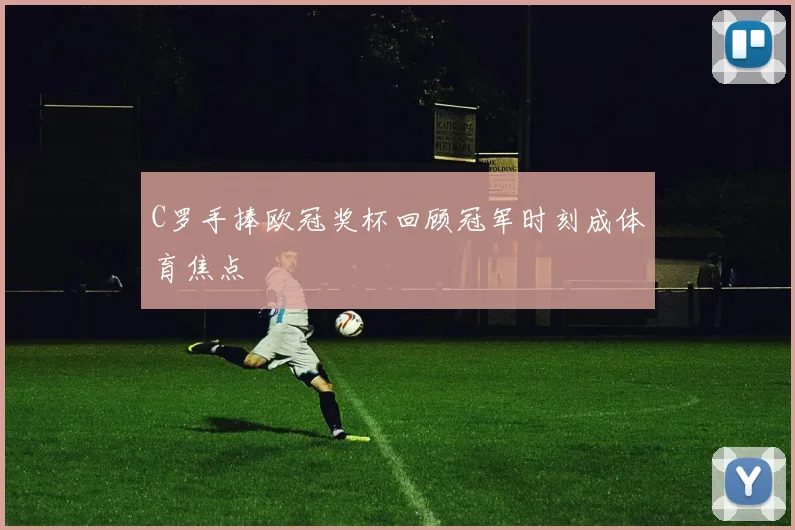 C罗手捧欧冠奖杯回顾冠军时刻成体育焦点