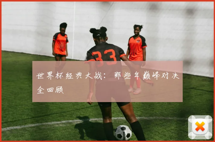 世界杯经典大战:那些年巅峰对决全回顾
