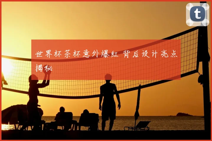世界杯茶杯意外爆红 背后设计亮点揭秘